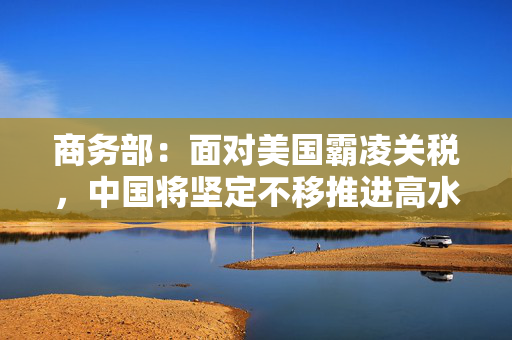 商务部：面对美国霸凌关税，中国将坚定不移推进高水平对外开放