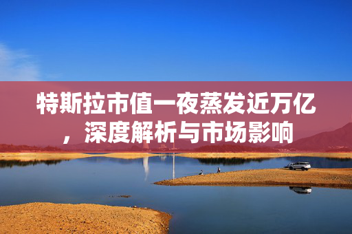 特斯拉市值一夜蒸发近万亿，深度解析与市场影响