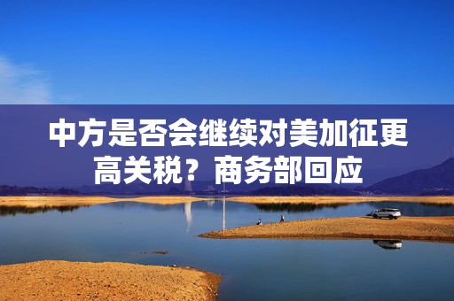 中方是否会继续对美加征更高关税？商务部回应