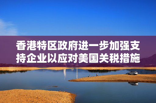 香港特区政府进一步加强支持企业以应对美国关税措施