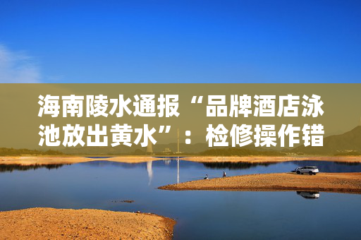 海南陵水通报“品牌酒店泳池放出黄水”：检修操作错误导致，已整改