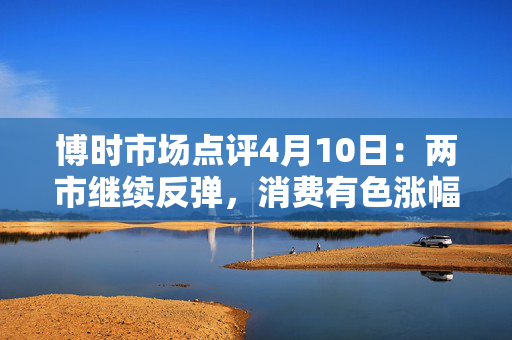 博时市场点评4月10日：两市继续反弹，消费有色涨幅靠前