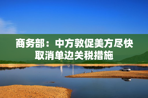 商务部：中方敦促美方尽快取消单边关税措施