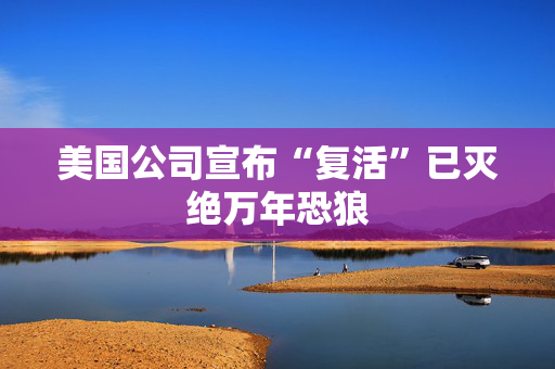 美国公司宣布“复活”已灭绝万年恐狼