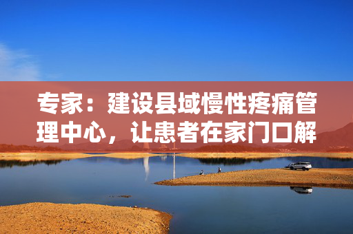 专家：建设县域慢性疼痛管理中心，让患者在家门口解决疼痛