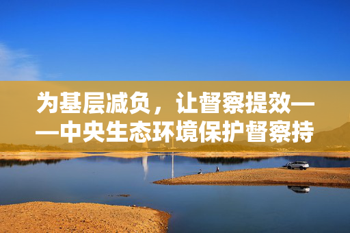 为基层减负，让督察提效——中央生态环境保护督察持续加强整治形式主义成效综述