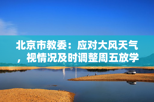 北京市教委：应对大风天气，视情况及时调整周五放学时间