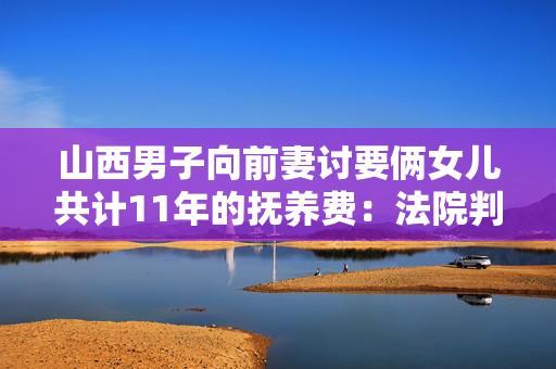 山西男子向前妻讨要俩女儿共计11年的抚养费：法院判赔2.1万+2万