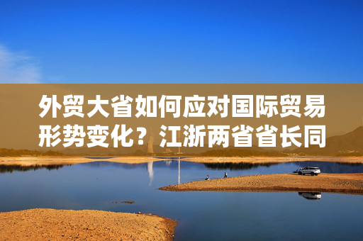 外贸大省如何应对国际贸易形势变化？江浙两省省长同时聚焦