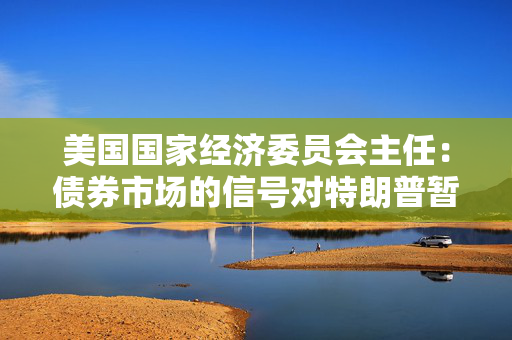 美国国家经济委员会主任：债券市场的信号对特朗普暂停关税的决定“做出了贡献”