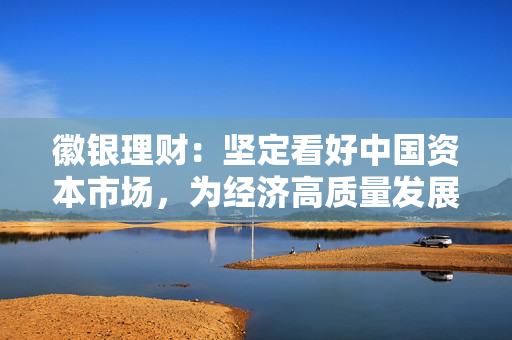 徽银理财：坚定看好中国资本市场，为经济高质量发展贡献徽银力量