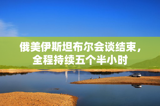 俄美伊斯坦布尔会谈结束，全程持续五个半小时