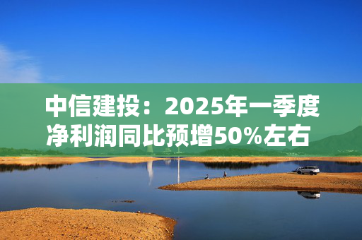 中信建投：2025年一季度净利润同比预增50%左右 经纪、自营业务收入大增