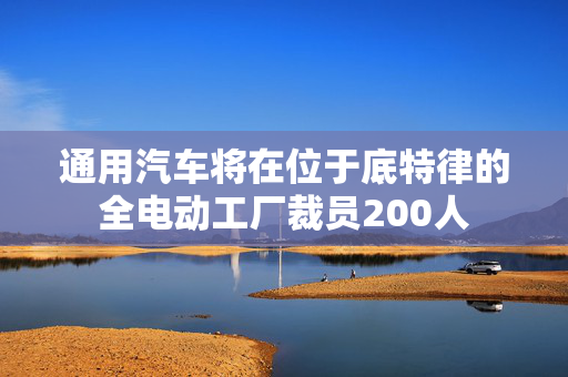 通用汽车将在位于底特律的全电动工厂裁员200人