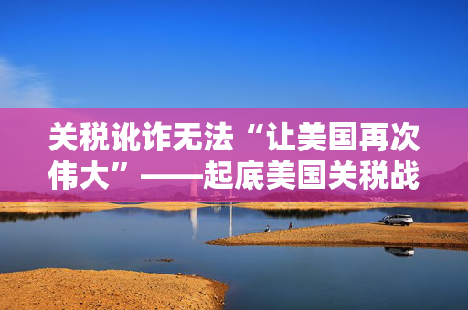 关税讹诈无法“让美国再次伟大”——起底美国关税战的历史与本质