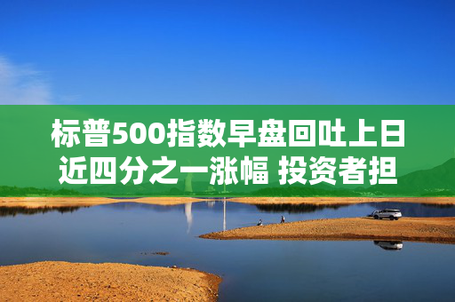 标普500指数早盘回吐上日近四分之一涨幅 投资者担心关税危害持久不散