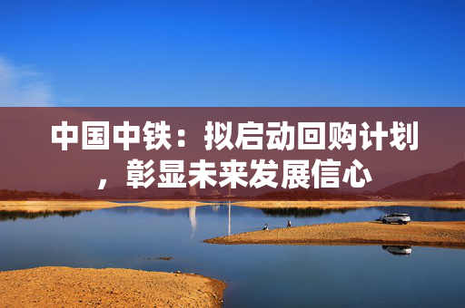 中国中铁：拟启动回购计划，彰显未来发展信心