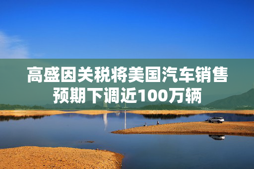 高盛因关税将美国汽车销售预期下调近100万辆