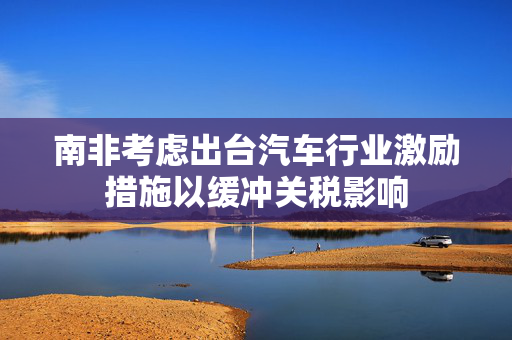 南非考虑出台汽车行业激励措施以缓冲关税影响