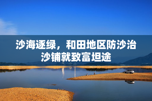 沙海逐绿，和田地区防沙治沙铺就致富坦途