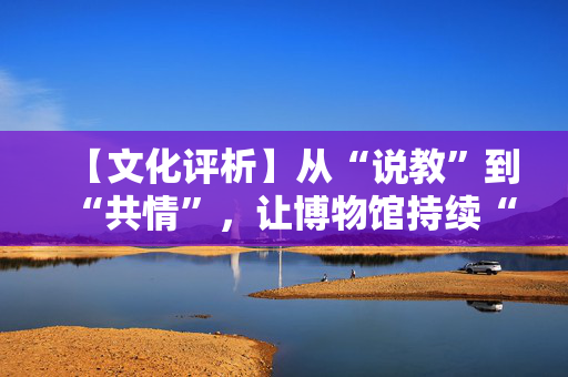 【文化评析】从“说教”到“共情”，让博物馆持续“破圈”