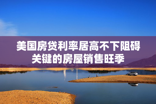 美国房贷利率居高不下阻碍关键的房屋销售旺季
