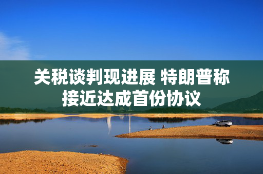 关税谈判现进展 特朗普称接近达成首份协议
