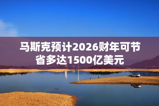 马斯克预计2026财年可节省多达1500亿美元