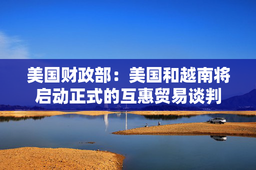 美国财政部：美国和越南将启动正式的互惠贸易谈判
