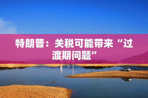 特朗普：关税可能带来“过渡期问题”