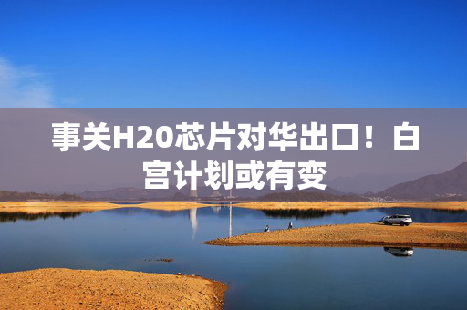 事关H20芯片对华出口！白宫计划或有变