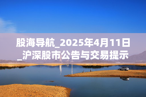 股海导航_2025年4月11日_沪深股市公告与交易提示