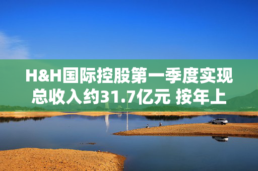 H&H国际控股第一季度实现总收入约31.7亿元 按年上升10.4%
