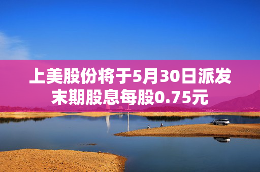 上美股份将于5月30日派发末期股息每股0.75元