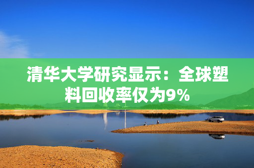 清华大学研究显示：全球塑料回收率仅为9%