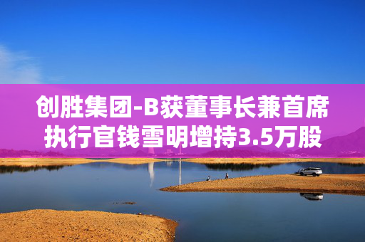 创胜集团-B获董事长兼首席执行官钱雪明增持3.5万股 每股作价约1.11港元