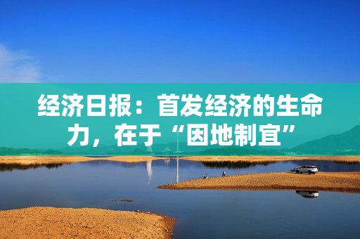 经济日报：首发经济的生命力，在于“因地制宜”