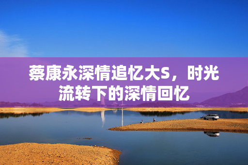 蔡康永深情追忆大S，时光流转下的深情回忆