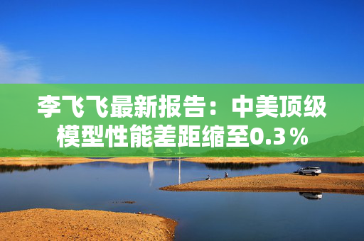 李飞飞最新报告：中美顶级模型性能差距缩至0.3％