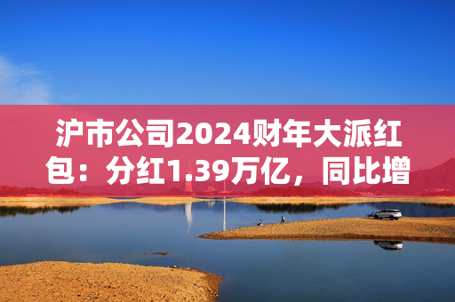 沪市公司2024财年大派红包：分红1.39万亿，同比增6.8%