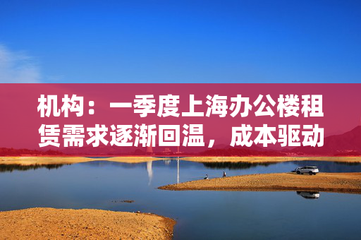 机构：一季度上海办公楼租赁需求逐渐回温，成本驱动型需求占主导