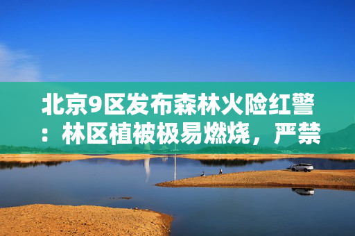 北京9区发布森林火险红警：林区植被极易燃烧，严禁野外用火