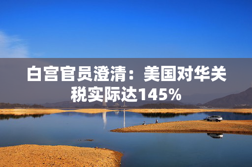 白宫官员澄清：美国对华关税实际达145%