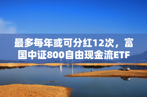 最多每年或可分红12次，富国中证800自由现金流ETF即将结募