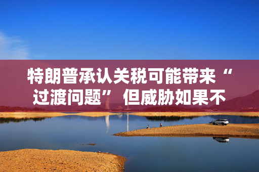 特朗普承认关税可能带来“过渡问题” 但威胁如果不达成协议 将恢复征收更高关税