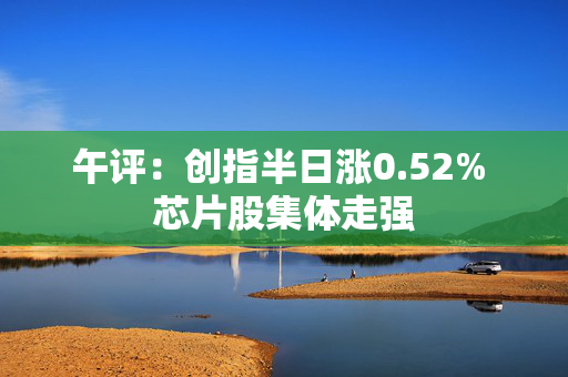 午评：创指半日涨0.52% 芯片股集体走强