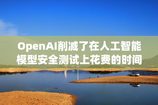 OpenAI削减了在人工智能模型安全测试上花费的时间和资源
