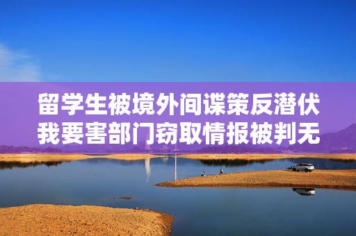 留学生被境外间谍策反潜伏我要害部门窃取情报被判无期