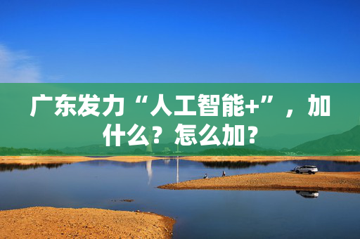 广东发力“人工智能+”，加什么？怎么加？