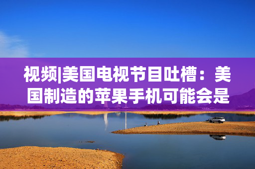 视频|美国电视节目吐槽：美国制造的苹果手机可能会是这个样子的